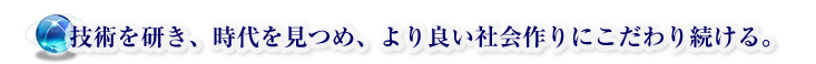 技術を研き、時代を見つめ、より良い社会作りにこだわりを続ける。